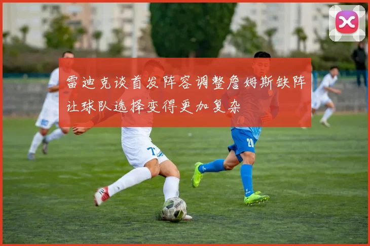 雷迪克谈首发阵容调整詹姆斯缺阵让球队选择变得更加复杂