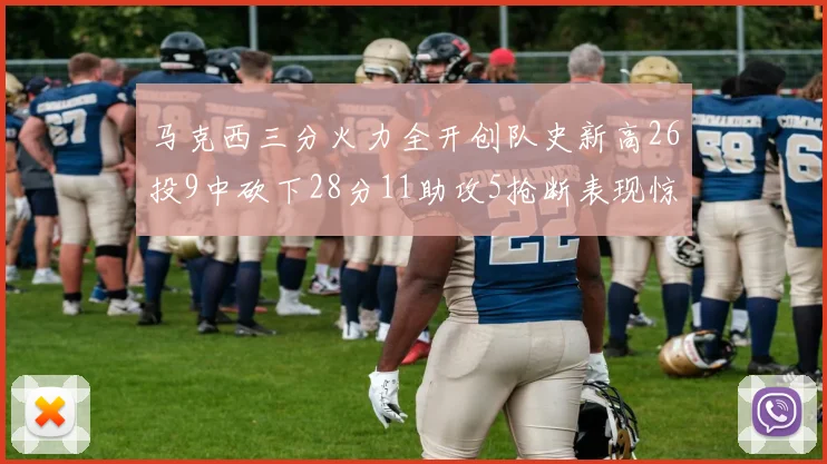马克西三分火力全开创队史新高26投9中砍下28分11助攻5抢断表现惊艳