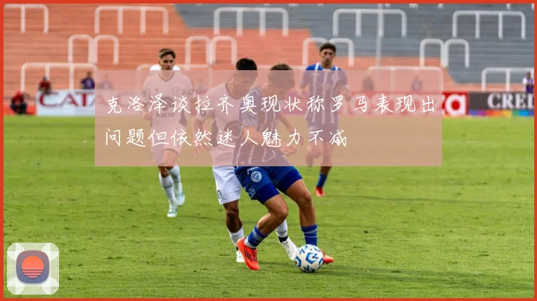 克洛泽谈拉齐奥现状称罗马表现出问题但依然迷人魅力不减