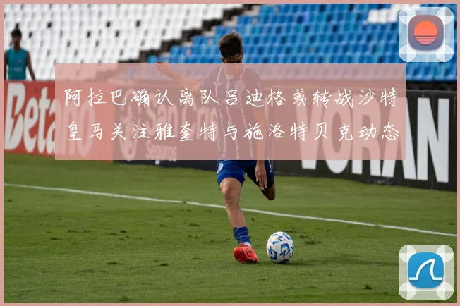 阿拉巴确认离队吕迪格或转战沙特皇马关注雅奎特与施洛特贝克动态