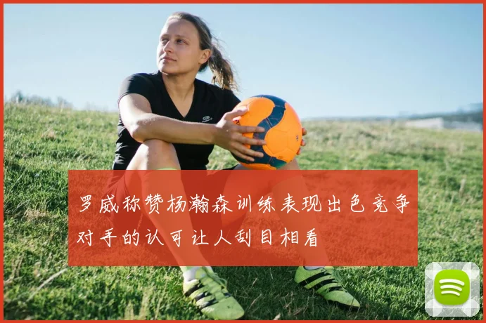 罗威称赞杨瀚森训练表现出色竞争对手的认可让人刮目相看