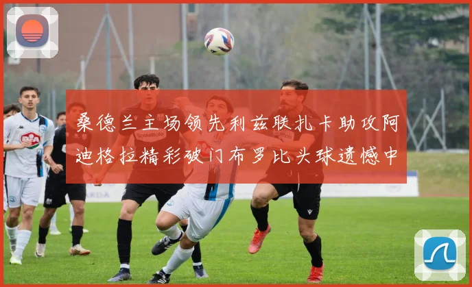 桑德兰主场领先利兹联扎卡助攻阿迪格拉精彩破门布罗比头球遗憾中楣