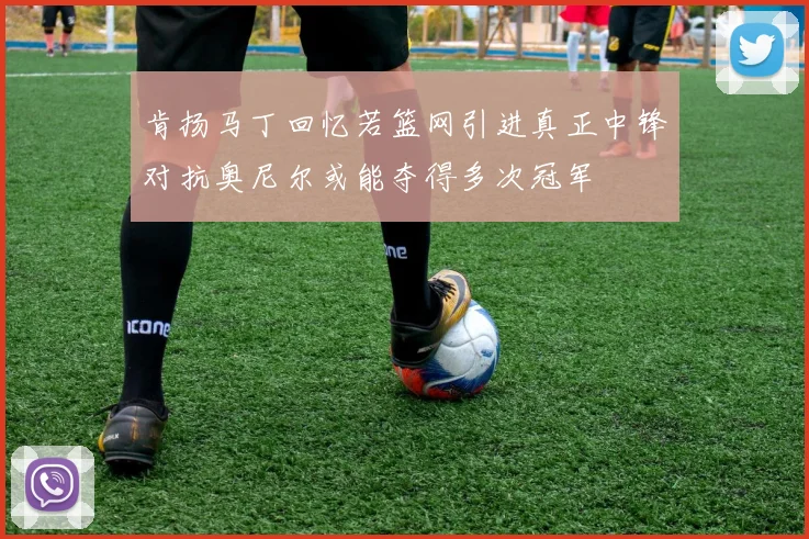 肯扬马丁回忆若篮网引进真正中锋对抗奥尼尔或能夺得多次冠军