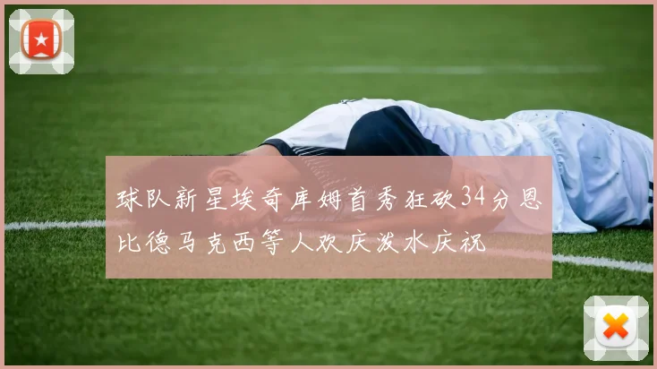 球队新星埃奇库姆首秀狂砍34分恩比德马克西等人欢庆泼水庆祝