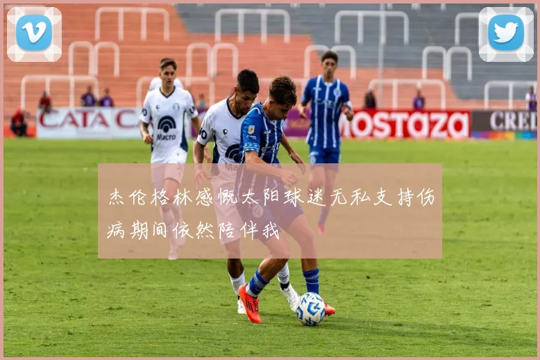杰伦格林感慨太阳球迷无私支持伤病期间依然陪伴我
