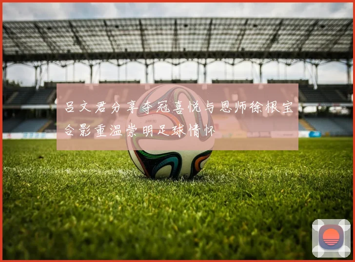 吕文君分享夺冠喜悦与恩师徐根宝合影重温崇明足球情怀