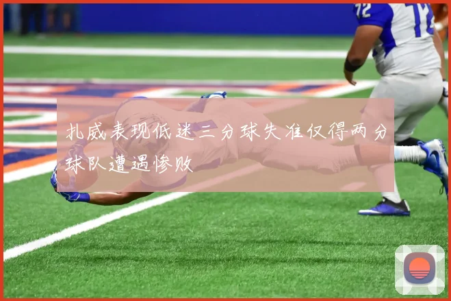 扎威表现低迷三分球失准仅得两分球队遭遇惨败