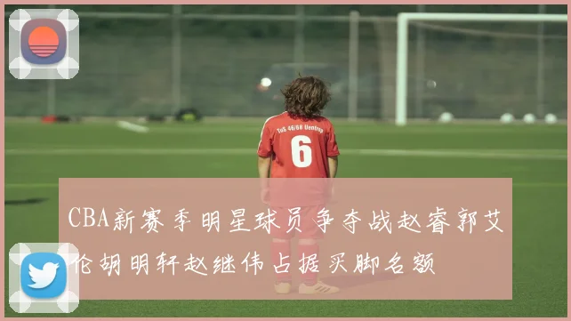 CBA新赛季明星球员争夺战赵睿郭艾伦胡明轩赵继伟占据买脚名额