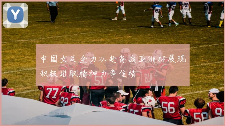 中国女足全力以赴备战亚洲杯展现积极进取精神力争佳绩