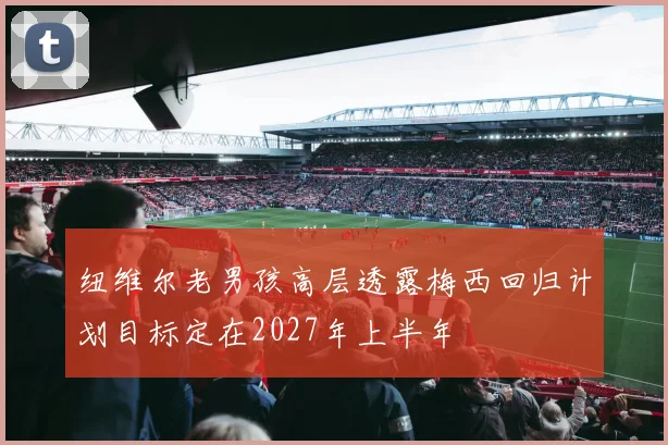 纽维尔老男孩高层透露梅西回归计划目标定在2027年上半年