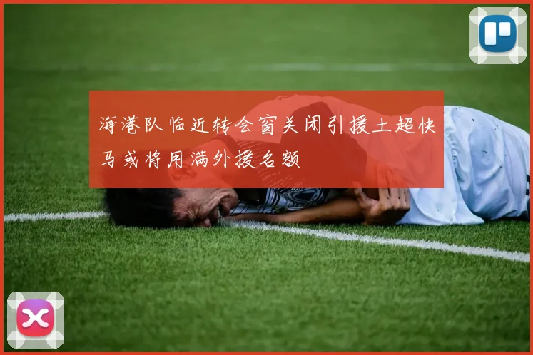 海港队临近转会窗关闭引援土超快马或将用满外援名额