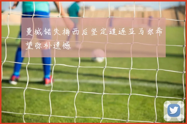 曼城错失梅西后坚定追逐亚马尔希望弥补遗憾