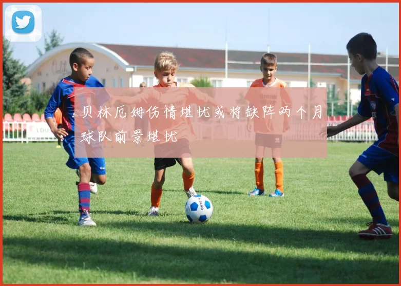 贝林厄姆伤情堪忧或将缺阵两个月球队前景堪忧