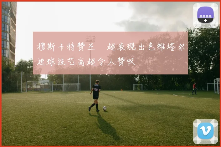 穆斯卡特赞王燊超表现出色维塔尔进球技艺高超令人赞叹
