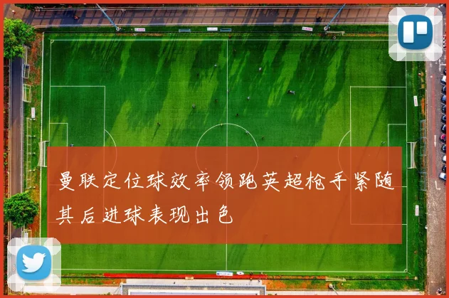 曼联定位球效率领跑英超枪手紧随其后进球表现出色