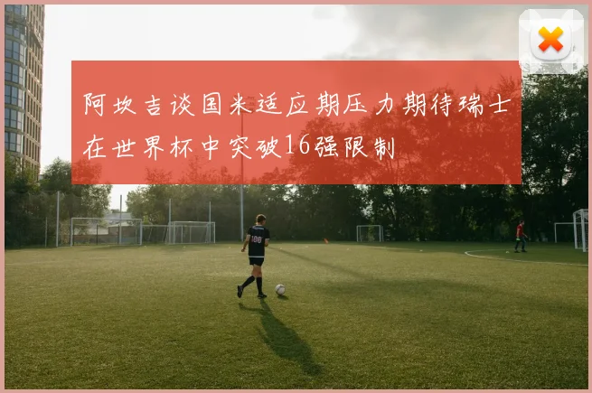 阿坎吉谈国米适应期压力期待瑞士在世界杯中突破16强限制