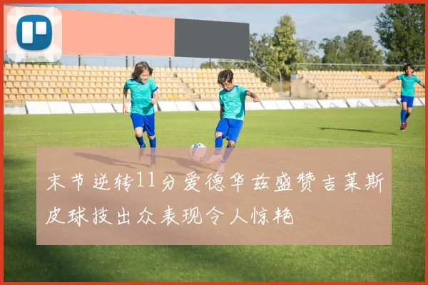 末节逆转11分爱德华兹盛赞吉莱斯皮球技出众表现令人惊艳