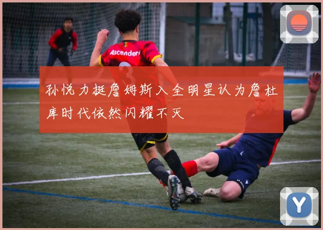 孙悦力挺詹姆斯入全明星认为詹杜库时代依然闪耀不灭