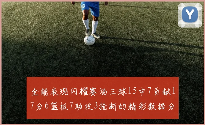 全能表现闪耀赛场三球15中7贡献17分6篮板7助攻3抢断的精彩数据分析
