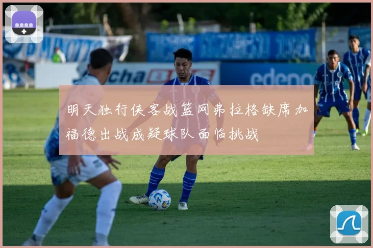 明天独行侠客战篮网弗拉格缺席加福德出战成疑球队面临挑战