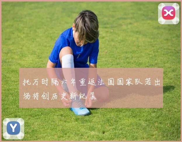 托万时隔六年重返法国国家队若出场将创历史新纪录