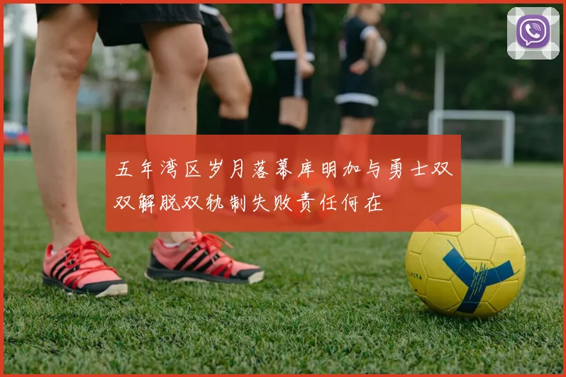 五年湾区岁月落幕库明加与勇士双双解脱双轨制失败责任何在