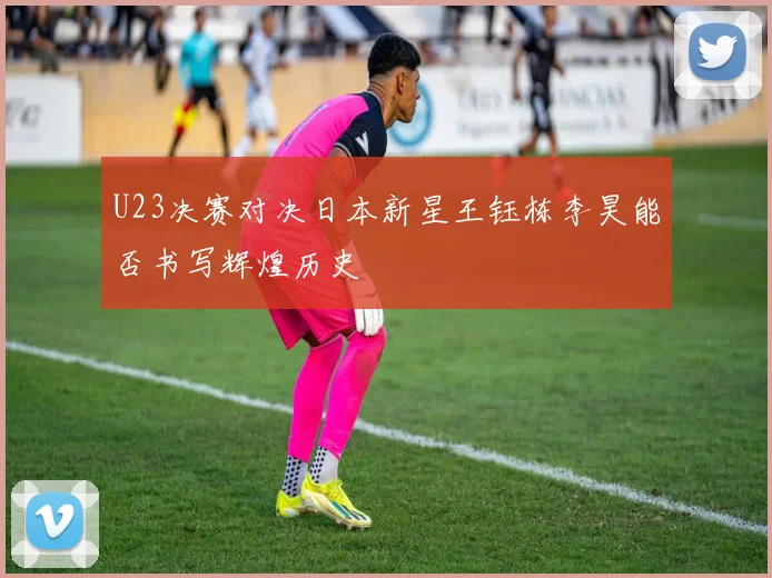 U23决赛对决日本新星王钰栋李昊能否书写辉煌历史