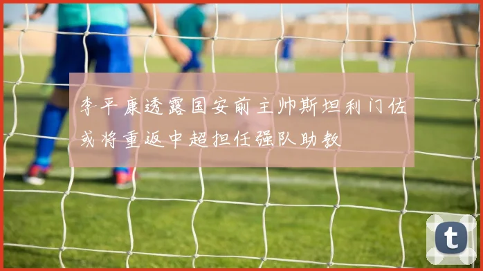 李平康透露国安前主帅斯坦利门佐或将重返中超担任强队助教