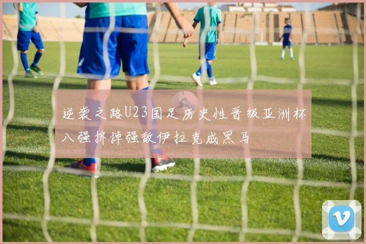逆袭之路U23国足历史性晋级亚洲杯八强挤掉强敌伊拉克成黑马