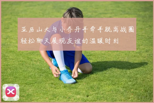 亚历山大与小乔丹手牵手脱离战圈轻松聊天展现友谊的温暖时刻