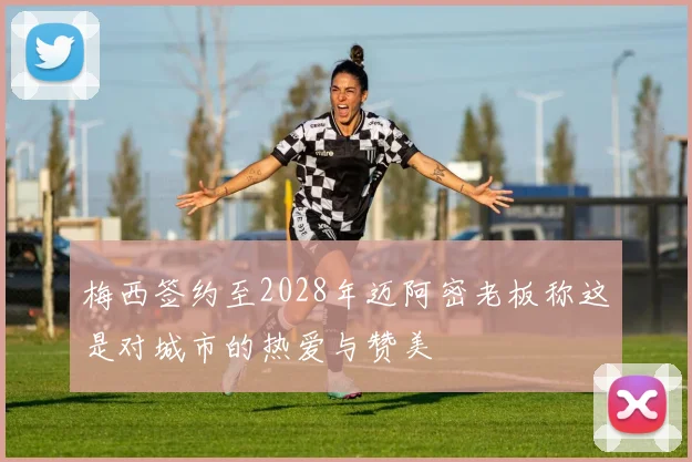 梅西签约至2028年迈阿密老板称这是对城市的热爱与赞美
