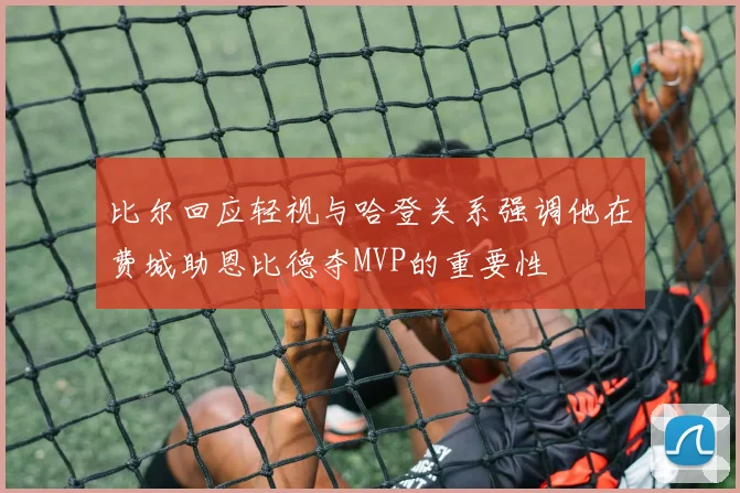 比尔回应轻视与哈登关系强调他在费城助恩比德夺MVP的重要性