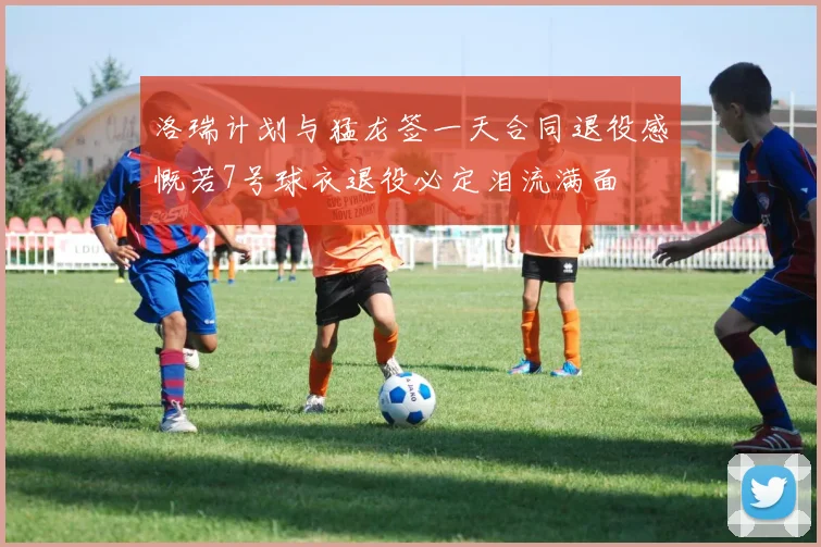 洛瑞计划与猛龙签一天合同退役感慨若7号球衣退役必定泪流满面