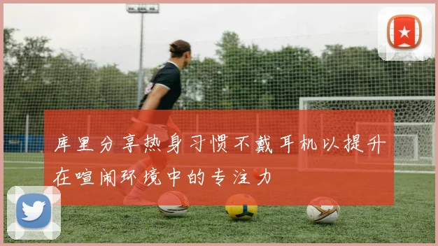 库里分享热身习惯不戴耳机以提升在喧闹环境中的专注力