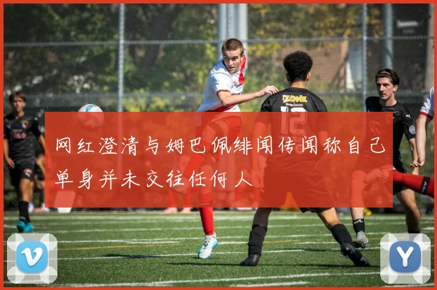 网红澄清与姆巴佩绯闻传闻称自己单身并未交往任何人