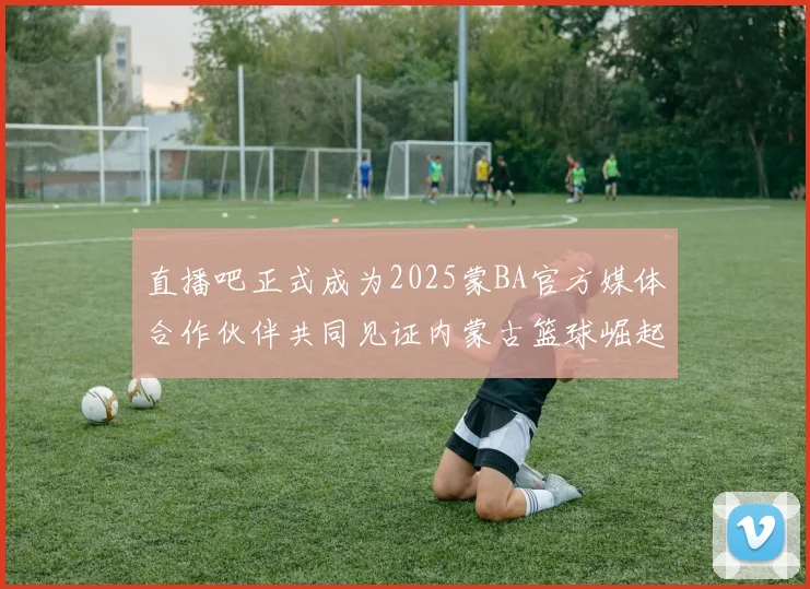 直播吧正式成为2025蒙BA官方媒体合作伙伴共同见证内蒙古篮球崛起新高峰